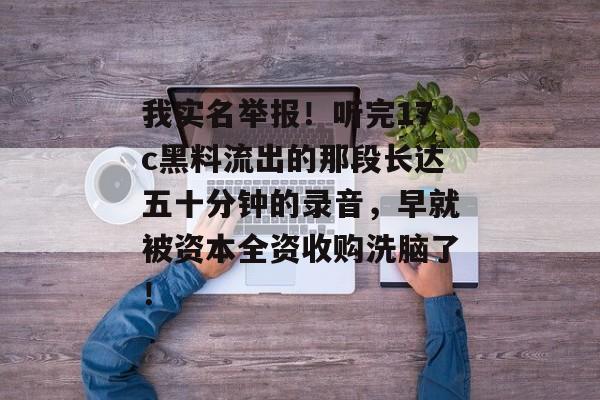 我实名举报！听完17c黑料流出的那段长达五十分钟的录音，早就被资本全资收购洗脑了！