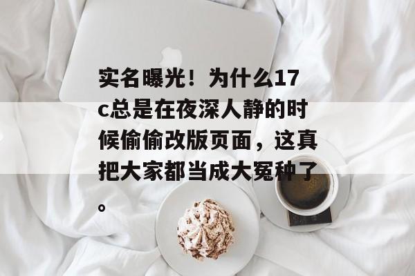 实名曝光！为什么17c总是在夜深人静的时候偷偷改版页面，这真把大家都当成大冤种了。