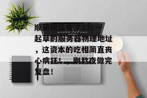 顺藤摸瓜查了17c一起草的服务器物理地址，这资本的吃相简直丧心病狂！，刚熬夜做完复盘！
