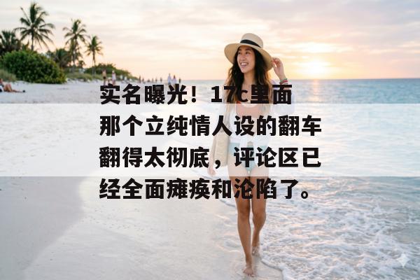 实名曝光！17c里面那个立纯情人设的翻车翻得太彻底，评论区已经全面瘫痪和沦陷了。