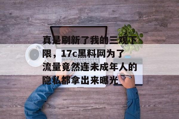 真是刷新了我的三观下限，17c黑料网为了流量竟然连未成年人的隐私都拿出来曝光