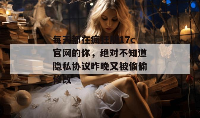 每天都在疯狂刷17c官网的你，绝对不知道隐私协议昨晚又被偷偷修改