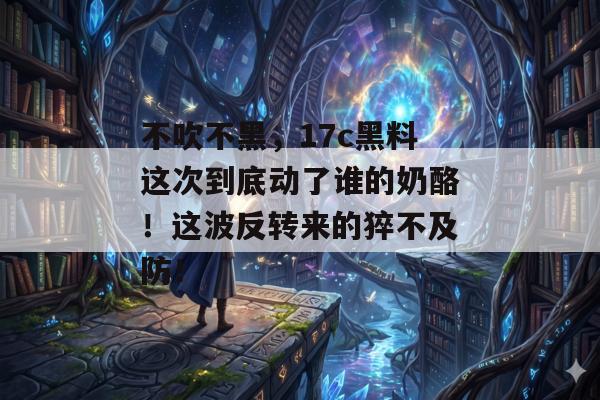 不吹不黑，17c黑料这次到底动了谁的奶酪！这波反转来的猝不及防！