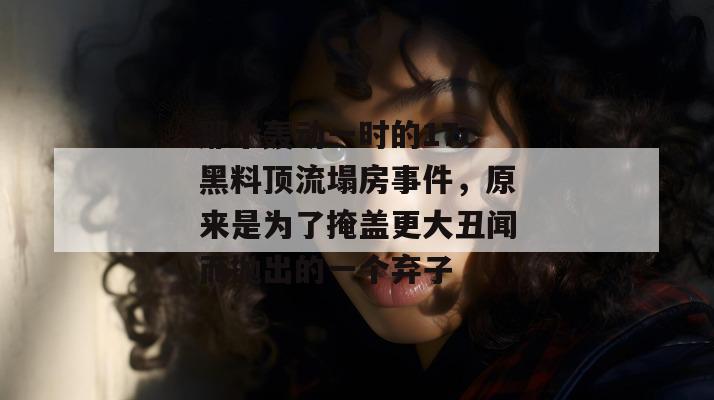 那个轰动一时的17c黑料顶流塌房事件，原来是为了掩盖更大丑闻而抛出的一个弃子