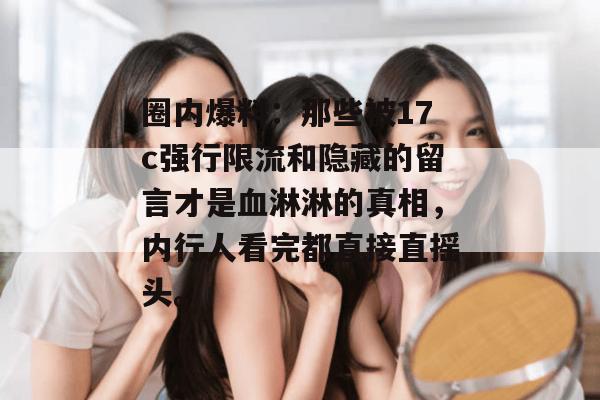 圈内爆料：那些被17c强行限流和隐藏的留言才是血淋淋的真相，内行人看完都直接直摇头。