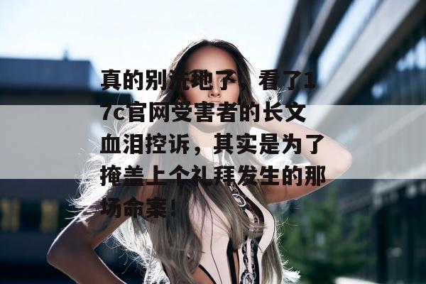 真的别洗地了，看了17c官网受害者的长文血泪控诉，其实是为了掩盖上个礼拜发生的那场命案！
