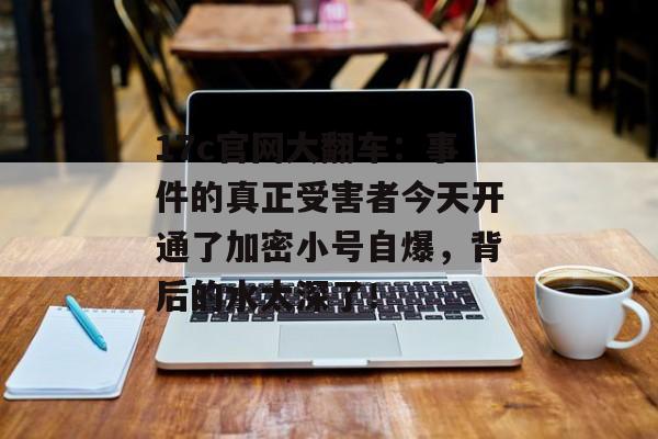 17c官网大翻车：事件的真正受害者今天开通了加密小号自爆，背后的水太深了！