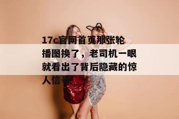 17c官网首页那张轮播图换了，老司机一眼就看出了背后隐藏的惊人信号