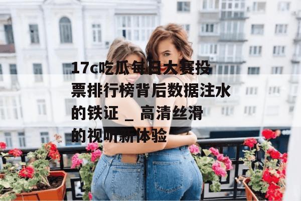 17c吃瓜每日大赛投票排行榜背后数据注水的铁证 _ 高清丝滑的视听新体验