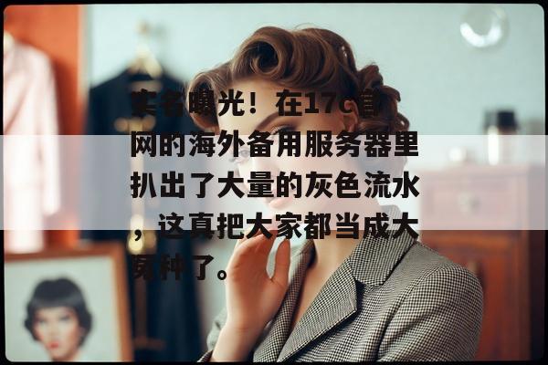 实名曝光！在17c官网的海外备用服务器里扒出了大量的灰色流水，这真把大家都当成大冤种了。