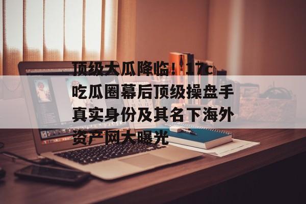 顶级大瓜降临！17c吃瓜圈幕后顶级操盘手真实身份及其名下海外资产网大曝光