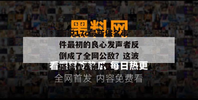听说17c最新域名事件最初的良心发声者反倒成了全网公敌？这波骚操作真绝了，