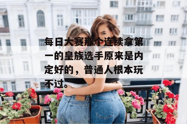 每日大赛那个连续拿第一的皇族选手原来是内定好的，普通人根本玩不过。