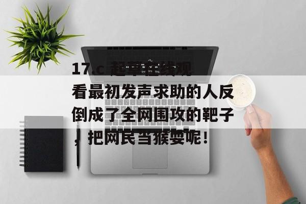 17.c 起草在线观看最初发声求助的人反倒成了全网围攻的靶子，把网民当猴耍呢！