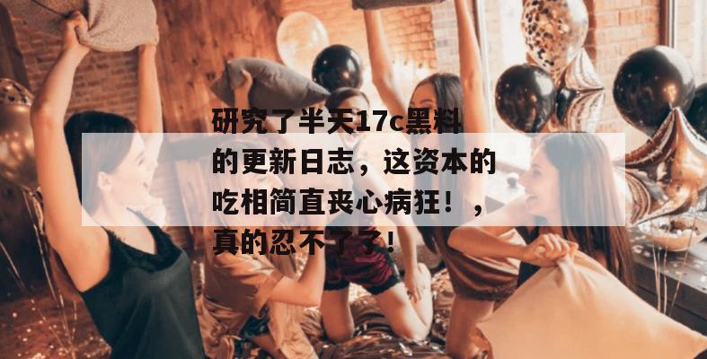 研究了半天17c黑料的更新日志，这资本的吃相简直丧心病狂！，真的忍不了了！